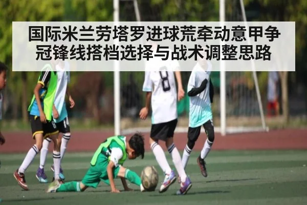 国际米兰劳塔罗进球荒牵动意甲争冠锋线搭档选择与战术调整思路